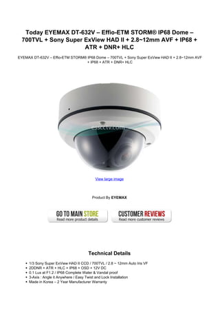 Today EYEMAX DT-632V – Effio-ETM STORM® IP68 Dome –
  700TVL + Sony Super ExView HAD II + 2.8~12mm AVF + IP68 +
                      ATR + DNR+ HLC
EYEMAX DT-632V – Effio-ETM STORM® IP68 Dome – 700TVL + Sony Super ExView HAD II + 2.8~12mm AVF
                                  + IP68 + ATR + DNR+ HLC




                                          View large image




                                        Product By EYEMAX




                                      Technical Details
     1/3 Sony Super ExView HAD II CCD / 700TVL / 2.8 ~ 12mm Auto Iris VF
     2DDNR + ATR + HLC + IP68 + OSD + 12V DC
     0.1 Lux at F1.2 / IP68 Complete Water & Vandal proof
     3-Axis : Angle it Anywhere / Easy Twist and Lock Installation
     Made in Korea – 2 Year Manufacturer Warranty
 