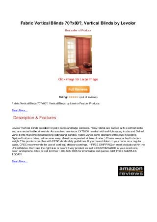 Fabric Vertical Blinds 70?x80?, Vertical Blinds by Levolor
                                                                                Best seller of Produce




                                                                          Click image for Large Image




                                                                           Rating:          (out of reviews)

                                   Fabric Vertical Blinds 70?x80?, Vertical Blinds by Levolor Feature Products

                                   Read More…


                                    Description & Features

                                   Levolor Vertical Blinds are ideal for patio doors and large windows. many fabrics are backed with a soft laminate
                                   and are neutral to the streetside. An anodized aluminum LXT2000 headrail with self-lubricating trucks and Delrin?
                                   vane stems make this headrail long-lasting and durable. Fabric vanes come standard with sewn-in weights.
                                   Optional bottom chains reduce vane sway. (Must be requested at time of order.) Chains are attached to bottom
                                   weight.This product complies with CPSC child safety guidelines. If you have children in your home on a regular
                                   basis, CPSC recommends the use of cordless window coverings. —FREE SHIPPING on most products within the
                                   United States. Don’t see the right size or color? Every product we sell is CUSTOM MADE to your exact size,
                                   color, and options. Click or Call toll-free 1-800-505-1905 for information and quotes. GET FREE SAMPLES
                                   TODAY!

                                   Read More…




Powered by TCPDF (www.tcpdf.org)
 