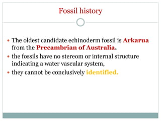 Fossil history
 The oldest candidate echinoderm fossil is Arkarua
from the Precambrian of Australia.
 the fossils have no stereom or internal structure
indicating a water vascular system,
 they cannot be conclusively identified.
 