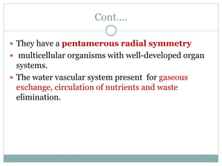 Cont.…
 They have a pentamerous radial symmetry
 multicellular organisms with well-developed organ
systems.
 The water vascular system present for gaseous
exchange, circulation of nutrients and waste
elimination.
 