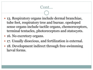 Cont...
 13. Respiratory organs include dermal branchiae,
tube feet, respiratory tree and bursae. opedoped
sense organs include tactile organs, chemoreceptors,
terminal tentacles, photoreceptors and statocysts.
 16. No excretory organs.
 17. Usually dioecious, and fertilization is external.
 18. Development indirect through free-swimming
larval forms.
 