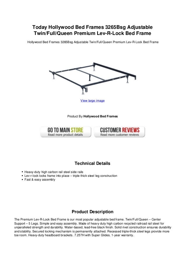Today Hollywood Bed Frames 3265Bsg Adjustable
Twin/Full/Queen Premium Lev-R-Lock Bed Frame
Hollywood Bed Frames 3265Bsg Adjustable Twin/Full/Queen Premium Lev-R-Lock Bed Frame
View large image
Product By Hollywood Bed Frames
Technical Details
Heavy-duty high carbon rail steel side rails
Lev-r-lock locks frame into place – triple thick steel leg construction
Fast & easy assembly
Product Description
The Premium Lev-R-Lock Bed Frame is our most popular adjustable bed frame. Twin/Full/Queen – Center
Support – 5 Legs. Simple and easy assembly. Made of heavy duty high carbon recycled railroad rail steel for
unparalleled strength and durability. Water-based, lead-free black finish. Solid rivet construction ensures durability
and stability. Secured locking mechanism is permanently attached. Recessed triple-thick steel legs provide more
toe room. Heavy-duty headboard brackets. 7.25?H with Super Glides. 1-year warranty.
 