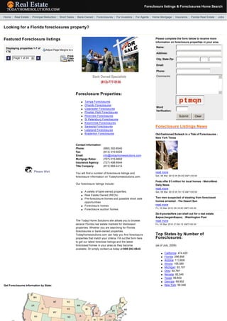 Foreclosure listings & Foreclosures Home Search
  

  Home | Real Estate | Principal Reduction | Short Sales | Bank-Owned | Foreclosures | For Investors | For Agents | Home Mortgage | Insurance | Florida Real Estate | Jobs


 Looking for a Florida foreclosures property?

 Featured Foreclosure listings                                                                                                     Please complete the form below to receive more
                                                                                                                                   information on foreclosure properties in your area.

     Displaying properties 1-7 of                                                                                                   Name:
                                    Adjust Page Margins to s
     176
                                                                                                                                    Address:

             Page 1 of 26   6                                                                                                       City, State Zip:                            

                                                                                                                                    Email:

                                                                                                                                    Phone:
                                                                                                                                    Comments:                                          5




                                                                                                                                                                                       6
                                                               Foreclosure Properties:
                                                                                                                                     
                                                                   l   Tampa Foreclosures
                                                                   l   Orlando Foreclosures
                                                                                                                                    Word
                                                                   l   Clearwater Foreclosures
                                                                                                                                    Verification:
                                                                   l   Pinellas Park Foreclosures
                                                                   l   Riverview Foreclosures                                                            Submit        Clear
                                                                                                                                                                    
                                                                   l   St Petersburg Foreclosures
                                                                   l   Kissimmee Foreclosures
                                                                   l   Sarasota Foreclosures                                       Foreclosure Listings News
                                                                   l   Lakeland Foreclosures
                                                                   l   Bradenton Foreclosures                                      Old-Fashioned Bulwark in a Tide of Foreclosures -
                                                                                                                                   New York Times

                                                               Contact Information:
                                                               Phone:                  (888) 392-8640
                                                               Fax:                    (813) 315-6004
                                                               Email:                  info@todayhomesolutions.com
                                                               Mortgage Rates:         (727) 215-9802
                                                               Insurance Agency:       (727) 498-8844
                                                               Title Company:          (813) 868-4414

                            Please Wait                                                                                            read more
                                                               You will find a number of foreclosure listings and
                                                               foreclosure information on Todayhomesolutions.com.                  Sat, 06 Mar 2010 05:05:00 GMT+00:00

                                                                                                                                    
                                                                                                                                   Feds offer $1 million for local homes - MetroWest
                                                               Our foreclosure listings include:                                   Daily News
                                                                                                                                   read more
                                                                   l   A variety of bank-owned properties.                         Sat, 06 Mar 2010 05:19:15 GMT+00:00
                                                                   l   Real Estate Owned (REOs)
                                                                                                                                    
                                                                                                                                   Two men suspected of stealing from foreclosed
                                                                   l   Pre-foreclosure homes and possible short sale
                                                                       opportunities                                               homes arrested - The Desert Sun
                                                                       Foreclosure homes                                           read more
                                                                   l
                                                                                                                                   Fri, 05 Mar 2010 09:19:20 GMT+00:00
                                                                   l   Foreclosure auction homes
                                                                                                                                    
                                                                                                                                   Do-it-yourselfers can shell out for a real estate
                                                                                                                                   &apos;bargain&apos; - Washington Post
                                                               The Today Home Solutions site allows you to browse                  read more
                                                               several Florida real estate markets for distressed                  Fri, 05 Mar 2010 21:56:13 GMT+00:00
                                                               properties. Whether you are searching for Florida
                                                                                                                                    
                                                               foreclosures or bank-owned properties,
                                                               Todayhomesolutions.com can help you find foreclosure                Top States by Number of
                                                               properties that match your criteria. Fill out the form here         Foreclosures:
                                                               to get our latest foreclose listings and the latest
                                                               foreclosed homes in your area as they become                        (as of July, 2009)
                                                               available. Or simply contact us today at 888-392-8640.
                                                                                                                                        l    California: 474,420
                                                                                                                                        l    Florida: 296,858
                                                                                                                                        l    Arizona: 113,608
                                                                                                                                        l    Illinois: 105,080
                                                                                                                                        l    Michigan: 93,107
                                                                                                                                        l    Ohio: 92,797
                                                                                                                                        l    Nevada: 82,545
                                                                                                                                        l    Texas: 69,854
                                                                                                                                        l    Georgia: 69,952
 Get Foreclosures Information by State:                                                                                                 l    New York: 56,948
 