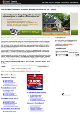 Real Estate, Insurance, Mortgage, Title Company - One Stop Shop.
  

  Home | Real Estate | Principal Reduction | Short Sales | Bank-Owned | Foreclosures | For Investors | For Agents | Home Mortgage | Insurance | Florida Real Estate | Jobs


 One Stop Real Estate Shop: Real Estate, Mortgage, Insurance and Title Company.




 Todayhomesolutions.com is your one-stop real estate provider designed to help you find homes for sale including          Featured News:
 resale, new construction, short sale homes, foreclosures and bank-owned homes.
                                                                                                                          We're looking for Short Sale Agents who work in Elk
 Think it's time to put your home on the market? Ever wonder how your home compares in value to your neighbors?           Grove, CA 95624 and Tolleson, AZ 85353 to help us
 Today Homes Solutions provides valuable information about your home and community to make you an informed                short sale several properties in those two areas.
 seller. You will see community amenities, recently sold homes in the area and current listings of homes for sale in      Please contact us today at 888-392-8640 or
 your neighborhood. Use the Today Homes Solutions Home Value tool to make sure you are pricing your home for a            info@todayhomesolutions.com.
 quick and profitable sale. Homebuyers, you can use those same tools to look at homes for sale and find the best
 deals before ever leaving your house.
                                                                                                                          Featured Homes
 One-stop shopping for your home solutions continues in helping you find insurance coverage for auto, life, home,
 health, and more. Or, if you need to find a home loan or are thinking of refinancing, we offer the most competitive       Displaying properties 1-7 of
                                                                                                                                                            Adjust Page Margins to
 mortgage rates around and unique loan programs designed to help save you money.                                           137

 Our title company offers title and escrow services that meet your demands for efficient, timely processing and quality             Page 1 of 20   6
 products. Through our nationwide network of direct operations and agents, we provide title insurance, underwriting,
 escrow and closing services to commercial and industrial clients, residential, developers, lenders, attorneys, real
 estate professionals and you, the consumer.


 Find what your home worth: House Value, Local Amenities, Home Price
 & More.

 Address:                                                                                 Find Home Value
                        Example: "8585 Main Ave N Orlando, FL 32801"


 First-Time Home Buyers Get $8,000 Boost from the Feds

 Florida Home Search
 Tampa Home Search
     l   Tampa Bank Owned
     l   Tampa Short Sales
     l   Tampa Pre Foreclosures
     l   Tampa Foreclosures
     l   Tampa Condos/Townhomes


 Orlando Home Search
     l   Orlando Bank Owned
     l   Orlando Short Sales
     l   Orlando Pre Foreclosures                            St Petersburg Home Search
     l   Orlando Foreclosures
         Orlando Condos/Townhomes                                 l   St Petersburg Bank Owned                                                     Please Wait
     l
                                                                  l   St Petersburg Short Sales
                                                                  l   St Petersburg Pre Foreclosures
 Clearwater Home Search                                               St Petersburg Foreclosures
                                                                  l
                                                                  l   St Petersburg Condos/Townhomes
     l   Clearwater Bank Owned
     l   Clearwater Short Sales
     l   Clearwater Pre Foreclosures                         Kissimmee Home Search
     l   Clearwater Foreclosures
     l   Clearwater Condos/Townhomes                              l   Kissimmee Bank Owned
                                                                  l   Kissimmee Short Sales
                                                                  l   Kissimmee Pre Foreclosures
 Pinellas Park Home Search                                            Kissimmee Foreclosures
                                                                  l
                                                                  l   Kissimmee Condos/Townhomes
     l   Pinellas Park Bank Owned
 