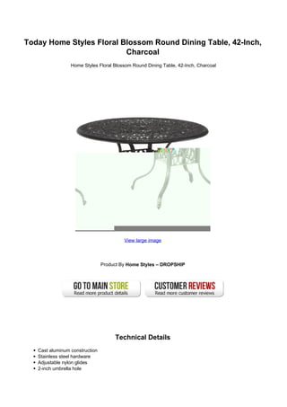 Today Home Styles Floral Blossom Round Dining Table, 42-Inch,
                          Charcoal
                 Home Styles Floral Blossom Round Dining Table, 42-Inch, Charcoal




                                         View large image




                                Product By Home Styles – DROPSHIP




                                     Technical Details
   Cast aluminum construction
   Stainless steel hardware
   Adjustable nylon glides
   2-inch umbrella hole
 