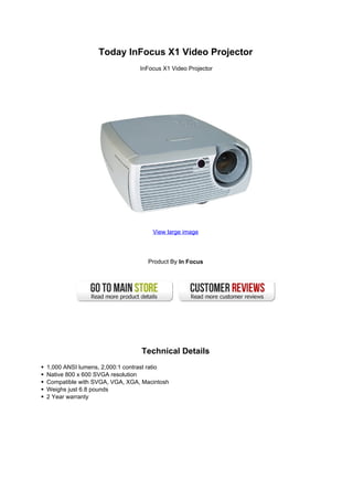Today InFocus X1 Video Projector
                               InFocus X1 Video Projector




                                   View large image




                                  Product By In Focus




                               Technical Details
1,000 ANSI lumens, 2,000:1 contrast ratio
Native 800 x 600 SVGA resolution
Compatible with SVGA, VGA, XGA, Macintosh
Weighs just 6.8 pounds
2 Year warranty
 