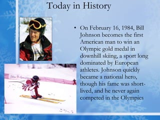 Today in History  On February 16, 1984, Bill Johnson becomes the first American man to win an Olympic gold medal in downhill skiing, a sport long dominated by European athletes. Johnson quickly became a national hero, though his fame was short-lived, and he never again competed in the Olympics  