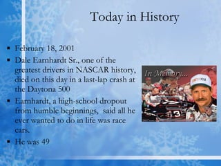 Today in History February 18, 2001  Dale Earnhardt Sr., one of the greatest drivers in NASCAR history, died on this day in a last-lap crash at the Daytona 500  Earnhardt, a high-school dropout from humble beginnings,  said all he ever wanted to do in life was race cars.  He was 49  