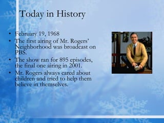 Today in History February 19, 1968  The first airing of Mr. Rogers’ Neighborhood was broadcast on PBS. The show ran for 895 episodes, the final one airing in 2001. Mr. Rogers always cared about children and tried to help them believe in themselves. 