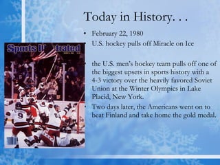 Today in History. . . February 22, 1980 U.S. hockey pulls off Miracle on Ice the U.S. men’s hockey team pulls off one of the biggest upsets in sports history with a 4-3 victory over the heavily favored Soviet Union at the Winter Olympics in Lake Placid, New York.  Two days later, the Americans went on to beat Finland and take home the gold medal.  