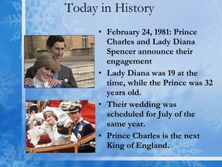 Today in History  February 24, 1981: Prince Charles and Lady Diana Spencer announce their engagement  Lady Diana was 19 at the time, while the Prince was 32 years old.  Their wedding was scheduled for July of the same year. Prince Charles is the next King of England. 