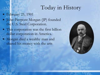 Today in History February 25, 1901 John Pierpont Morgan (JP) founded the U.S. Steel Corporation.  This corporation was the first billion dollar corporation in America.  Morgan died a wealthy man and shared his money with the arts 