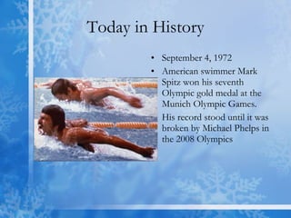 Today in History September 4, 1972 American swimmer Mark Spitz won his seventh Olympic gold medal at the Munich Olympic Games.  His record stood until it was broken by Michael Phelps in the 2008 Olympics  