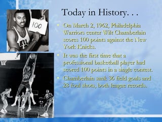 Today in History. . . On March 2, 1962, Philadelphia Warriors center Wilt Chamberlain scores 100 points against the New York Knicks.  It was the first time that a professional basketball player had scored 100 points in a single contest. Chamberlain sank 36 field goals and 28 foul shots, both league records.  