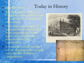 Today in History March 4, 1789 The first session of the U.S. Congress is held in New York City as the U.S. Constitution takes effect. Only nine senators and 13 representatives showed up to begin negotiations for the approval of the first ten amendments to the Constitution.  It would be several months before all congressmen would ratify the Bill of Rights Amendments  