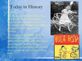 Today in History March 5 On this day in 1963, the Hula-Hoop, a hip-swiveling toy that became a huge fad across America when it was first marketed by Wham-O in 1958, is patented by the company's co-founder. The enormous popularity of the Hula-Hoop was short-lived and within a matter of months, the masses were on to the next big thing. However, the Hula-Hoop never faded away completely and still has its fans today  