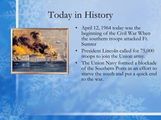 Today in History April 12, 1964 today was the beginning of the Civil War When the southern troops attacked Ft. Sumter  President Lincoln called for 75,000 troops to join the Union army.  The Union Navy formed a blockade of the Southern Ports in an effort to starve the south and put a quick end to the war. 
