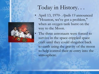 Today in History. . . April 13, 1970-  Apollo 13  announced "Houston, we've got a problem," when an oxygen tank burst on the way to the Moon. The three astronauts were forced to survive in the space crippled space craft until they could slingshot back to earth using the gravity of the moon to help control their re-entry into the atmosphere. 