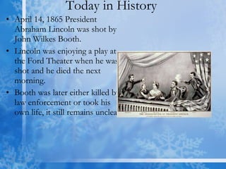 Today in History  April 14, 1865 President Abraham Lincoln was shot by John Wilkes Booth.  Lincoln was enjoying a play at the Ford Theater when he was shot and he died the next morning.  Booth was later either killed by law enforcement or took his own life, it still remains unclear. 