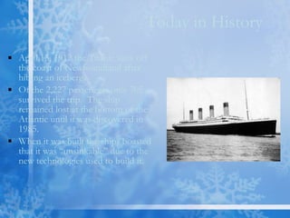Today in History April 15, 1912 the Titanic sank off the coast of Newfoundland after hitting an iceberg.  Of the 2,227 passengers only 705 survived the trip.  The ship remained lost at the bottom of the Atlantic until it was discovered in 1985. When it was built the ships boasted that it was “unsinkable” due to the new technologies used to build it. 