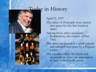 Today in History April 21, 1997 The ashes of 24 people were carried into space for the first burial in space.  Among those ashes was Gene Roddenbury, the creator of Star Trek.  The ashes are placed in a small capsule and released into space by a Pegasus rocket.  The capsules orbits the Earth and eventually re-enter our atmosphere to land in the Pacific ocean. 