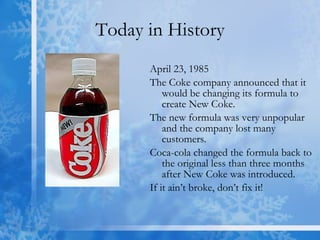 Today in History April 23, 1985 The Coke company announced that it would be changing its formula to create New Coke. The new formula was very unpopular and the company lost many customers.  Coca-cola changed the formula back to the original less than three months after New Coke was introduced.  If it ain’t broke, don’t fix it! 