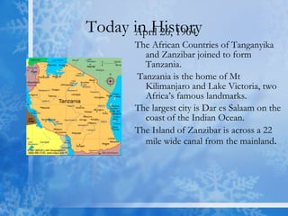 Today in History April 26, 1964 The African Countries of Tanganyika and Zanzibar joined to form Tanzania. Tanzania is the home of Mt Kilimanjaro and Lake Victoria, two Africa’s famous landmarks.  The largest city is Dar es Salaam on the coast of the Indian Ocean.  The Island of Zanzibar is across a 22 mile wide canal from the mainland . 