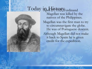 Today in History April 27, 1521 Ferdinand Magellan was killed by the natives of the Philippines. Magellan was the first man to try to circumnavigate the globe.  He was of Portuguese descent. Although Magellan did not make it back to Spain he is given credit for the expedition. 