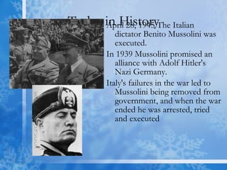 Today in History April 28, 1945 The Italian dictator Benito Mussolini was executed. In 1939 Mussolini promised an alliance with Adolf Hitler's Nazi Germany. Italy's failures in the war led to Mussolini being removed from government, and when the war ended he was arrested, tried and executed  