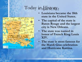 Today in History April 30, 1812 Louisiana became the 18th state in the United States. The capital of the state is Baton Rouge and the largest city is New Orleans.  The state was named in honor of French King Louis XIV.  The state is most famous for the Mardi Gras celebration and Hurricane Katrina. 