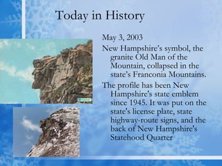 Today in History May 3, 2003 New Hampshire’s symbol, the granite Old Man of the Mountain, collapsed in the state’s Franconia Mountains.  The profile has been New Hampshire's state emblem since 1945. It was put on the state's license plate, state highway-route signs, and the back of New Hampshire's Statehood Quarter 