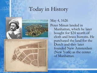 Today in History May 4, 1626 Peter Minuit landed in Manhattan, which he later bought for $24 worth of cloth and brass buttons. He purchased the land for the Dutch and they later founded New Amsterdam (New York) as the center of Manhattan.  