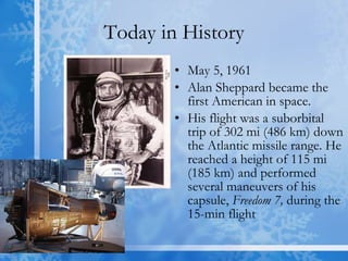 Today in History May 5, 1961 Alan Sheppard became the first American in space. His flight was a suborbital trip of 302 mi (486 km) down the Atlantic missile range. He reached a height of 115 mi (185 km) and performed several maneuvers of his capsule,  Freedom 7,  during the 15-min flight  