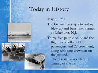 Today in History May 6, 1937 The German airship  Hindenburg  blew up and burst into flames at Lakehurst, N.J.  Thirty-five people on board the flight were killed (13 passengers and 22 crewmen), along with one crewman on the ground. The disaster was called the Titanic of the air.  