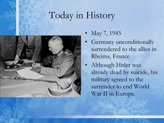 Today in History May 7, 1945 Germany unconditionally surrendered to the allies in Rheims, France  Although Hitler was already dead by suicide, his military agreed to the surrender to end World War II in Europe. 