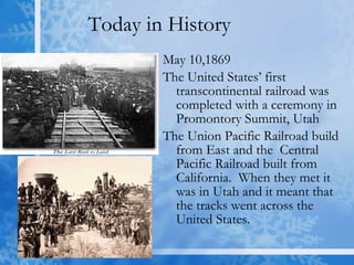 Today in History May 10,1869 The United States’ first transcontinental railroad was completed with a ceremony in Promontory Summit, Utah  The Union Pacific Railroad build from East and the  Central Pacific Railroad built from California.  When they met it was in Utah and it meant that the tracks went across the United States. 