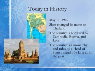 Today in History May 11, 1949 Siam changed its name to Thailand.  The country is bordered by Cambodia, Burma, and Laos.  The country is a monarchy and rules by a Head of State instead of a king as in the past. 