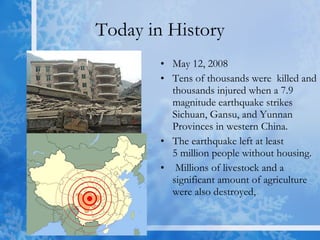 Today in History May 12, 2008 Tens of thousands were  killed and thousands injured when a 7.9 magnitude earthquake strikes Sichuan, Gansu, and Yunnan Provinces in western China.  The earthquake left at least 5 million people without housing. Millions of livestock and a significant amount of agriculture were also destroyed,  