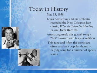 Today in History May 13, 1938 Louis Armstrong and his orchestra recorded the New Orleans's jazz classic,  When the Saints Go Marching In , on Decca Records. Armstrong made this gospel song a “hot” favorite with his jazz redition This tune and often the words are often used as a popular theme or rallying song for a number of sports teams   