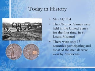 Today in History May 14,1904 The Olympic Games were held in the United States for the first time, in St. Louis, Missouri  There were only 13 countries participating and most of the medals were won by Americans.  