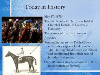 Today in History May 17, 1875 The first Kentucky Derby was held at Churchill Downs, in Louisville, Kentucky  The winner of that first race was  Aristides  Running in one of the Triple Crown races takes a special kind of athlete. The Thoroughbred horses are trained and conditioned from their second birthday to compete.  Only 20 horses are chosen out of 400 or more nominated to race. 