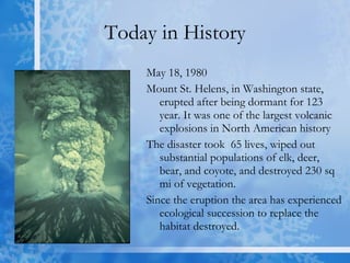 Today in History May 18, 1980 Mount St. Helens, in Washington state, erupted after being dormant for 123 year. It was one of the largest volcanic explosions in North American history  The disaster took  65 lives, wiped out substantial populations of elk, deer, bear, and coyote, and destroyed 230 sq mi of vegetation. Since the eruption the area has experienced ecological succession to replace the habitat destroyed. 