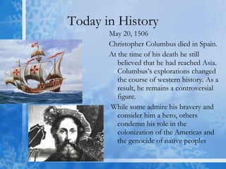 Today in History May 20, 1506  Christopher Columbus died in Spain. At the time of his death he still believed that he had reached Asia. Columbus’s explorations changed the course of western history. As a result, he remains a controversial figure. While some admire his bravery and consider him a hero, others condemn his role in the colonization of the Americas and the genocide of native peoples  