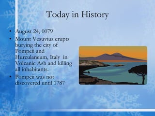 Today in History August 24, 0079  Mount Vesuvius erupts burying the city of Pompeii and Hurculaneum, Italy  in Volcanic Ash and killing all inhabitants. Pompeii was not discovered until 1787 