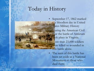 Today in History September 17, 1862 marked the bloodiest day in United States Military History During the American Civil War the battle of Antietam took place in Virginia.  More than 23,000 soldiers were killed or wounded in this battle alone. The seen of this battle has been set aside as a National Monument to those who died there. 