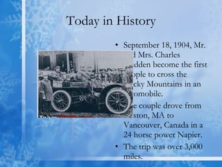 Today in History September 18, 1904, Mr. and Mrs. Charles Glidden become the first people to cross the Rocky Mountains in an automobile.  The couple drove from Boston, MA to Vancouver, Canada in a 24 horse power Napier. The trip was over 3,000 miles. 
