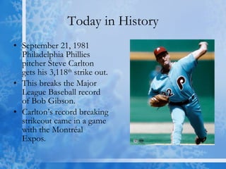 Today in History September 21, 1981 Philadelphia Phillies pitcher Steve Carlton gets his 3,118 th  strike out. This breaks the Major League Baseball record of Bob Gibson. Carlton’s record breaking strikeout came in a game with the Montréal Expos. 