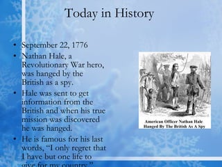 Today in History  September 22, 1776 Nathan Hale, a Revolutionary War hero, was hanged by the British as a spy. Hale was sent to get information from the British and when his true mission was discovered he was hanged. He is famous for his last words, “I only regret that I have but one life to give for my country.” 