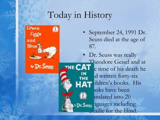 Today in History September 24, 1991 Dr. Seuss died at the age of 87.  Dr. Seuss was really Theodore Geisel and at the time of his death he had written forty-six children’s books.  His books have been translated into 20 languages including Braille for the blind.  