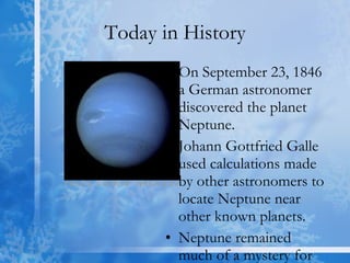 Today in History On September 23, 1846 a German astronomer discovered the planet Neptune. Johann Gottfried Galle used calculations made by other astronomers to locate Neptune near other known planets. Neptune remained much of a mystery for the next 100 years. 